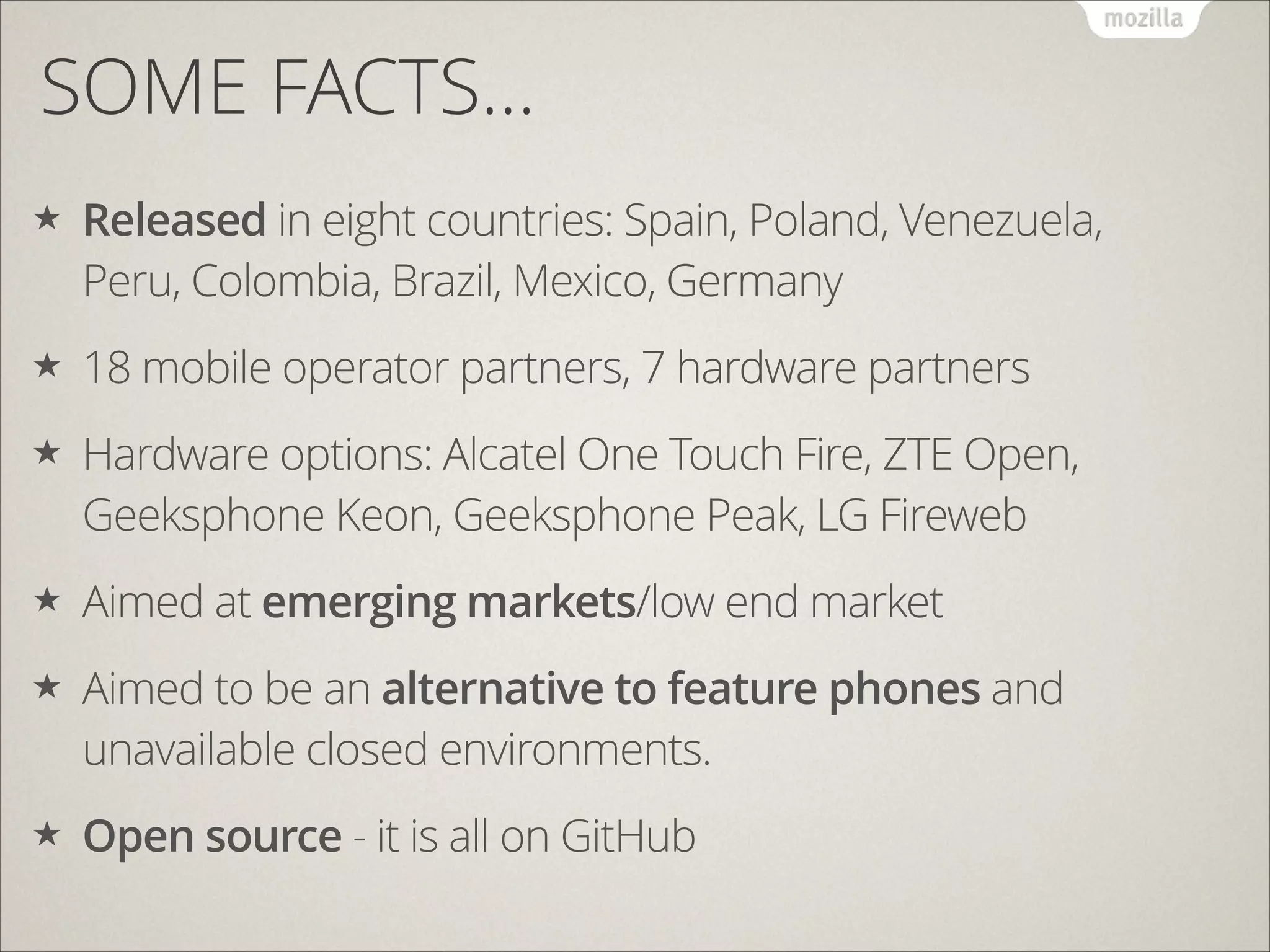 SOME FACTS…
★

Released in eight countries: Spain, Poland, Venezuela,
Peru, Colombia, Brazil, Mexico, Germany

★

18 mobile operator partners, 7 hardware partners

★

Hardware options: Alcatel One Touch Fire, ZTE Open,
Geeksphone Keon, Geeksphone Peak, LG Fireweb

★

Aimed at emerging markets/low end market

★

Aimed to be an alternative to feature phones and
unavailable closed environments.

★

Open source - it is all on GitHub

 