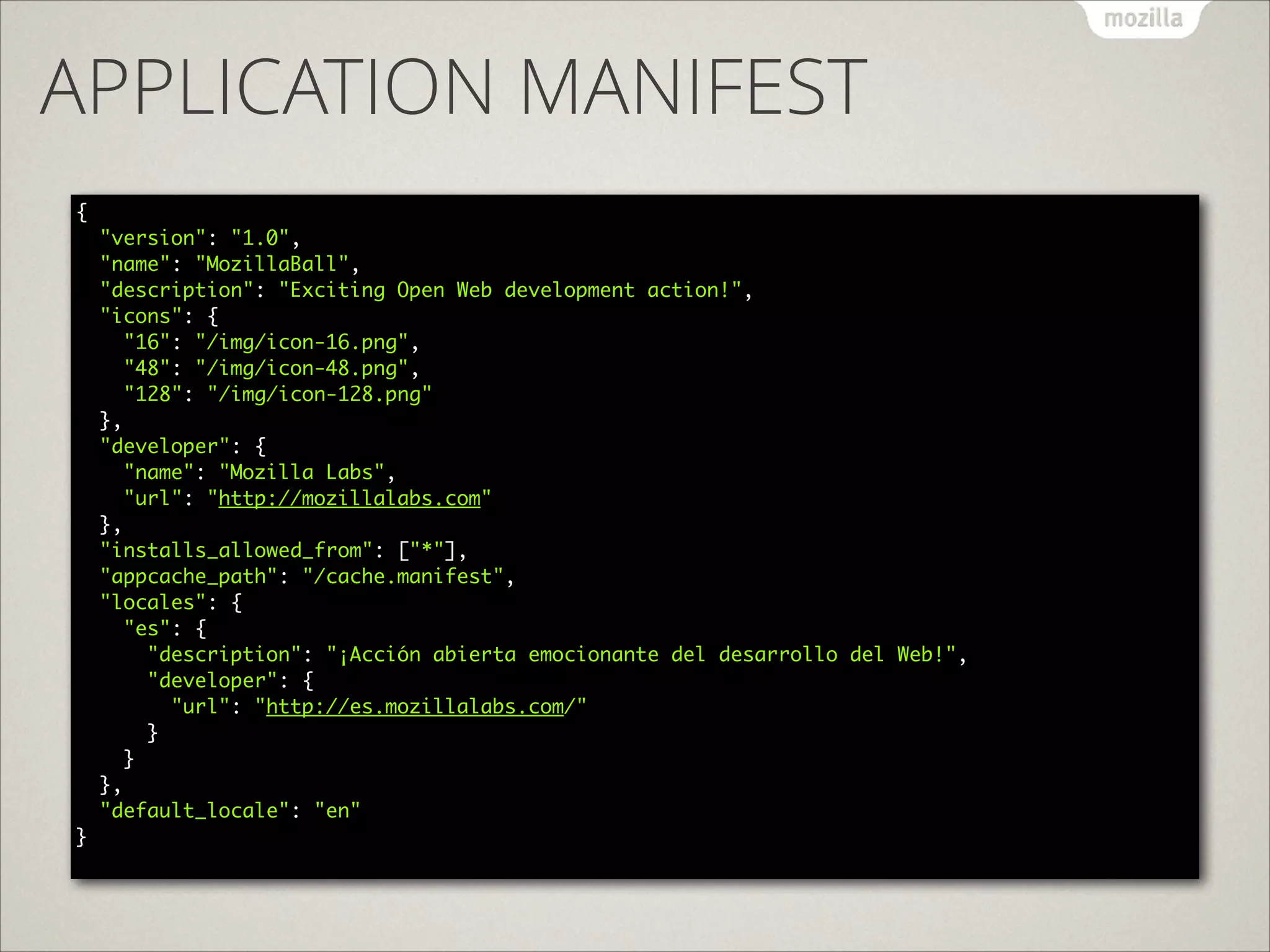 APPLICATION MANIFEST
{ 
"version": "1.0", 
"name": "MozillaBall", 
"description": "Exciting Open Web development action!", 
"icons": { 
"16": "/img/icon-16.png", 
"48": "/img/icon-48.png", 
"128": "/img/icon-128.png" 
}, 
"developer": { 
"name": "Mozilla Labs", 
"url": "http://mozillalabs.com" 
}, 
"installs_allowed_from": ["*"], 
"appcache_path": "/cache.manifest", 
"locales": { 
"es": { 
"description": "¡Acción abierta emocionante del desarrollo del Web!", 
"developer": { 
"url": "http://es.mozillalabs.com/" 
} 
} 
}, 
"default_locale": "en" 
} 

 