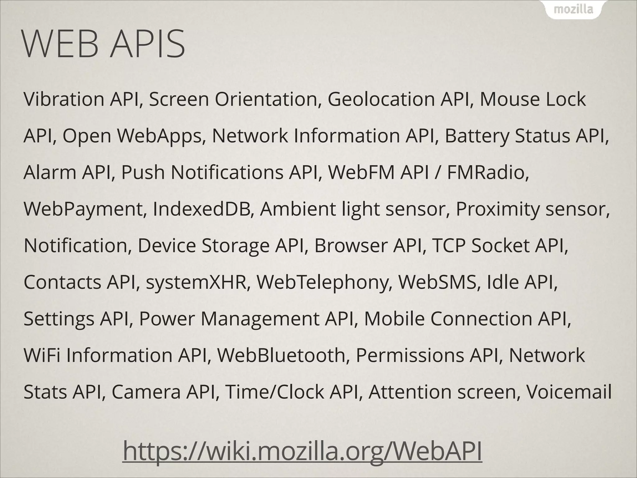 WEB APIS
Vibration API, Screen Orientation, Geolocation API, Mouse Lock
API, Open WebApps, Network Information API, Battery Status API,
Alarm API, Push Notiﬁcations API, WebFM API / FMRadio,
WebPayment, IndexedDB, Ambient light sensor, Proximity sensor,
Notiﬁcation, Device Storage API, Browser API, TCP Socket API,
Contacts API, systemXHR, WebTelephony, WebSMS, Idle API,
Settings API, Power Management API, Mobile Connection API,
WiFi Information API, WebBluetooth, Permissions API, Network
Stats API, Camera API, Time/Clock API, Attention screen, Voicemail

https://wiki.mozilla.org/WebAPI

 