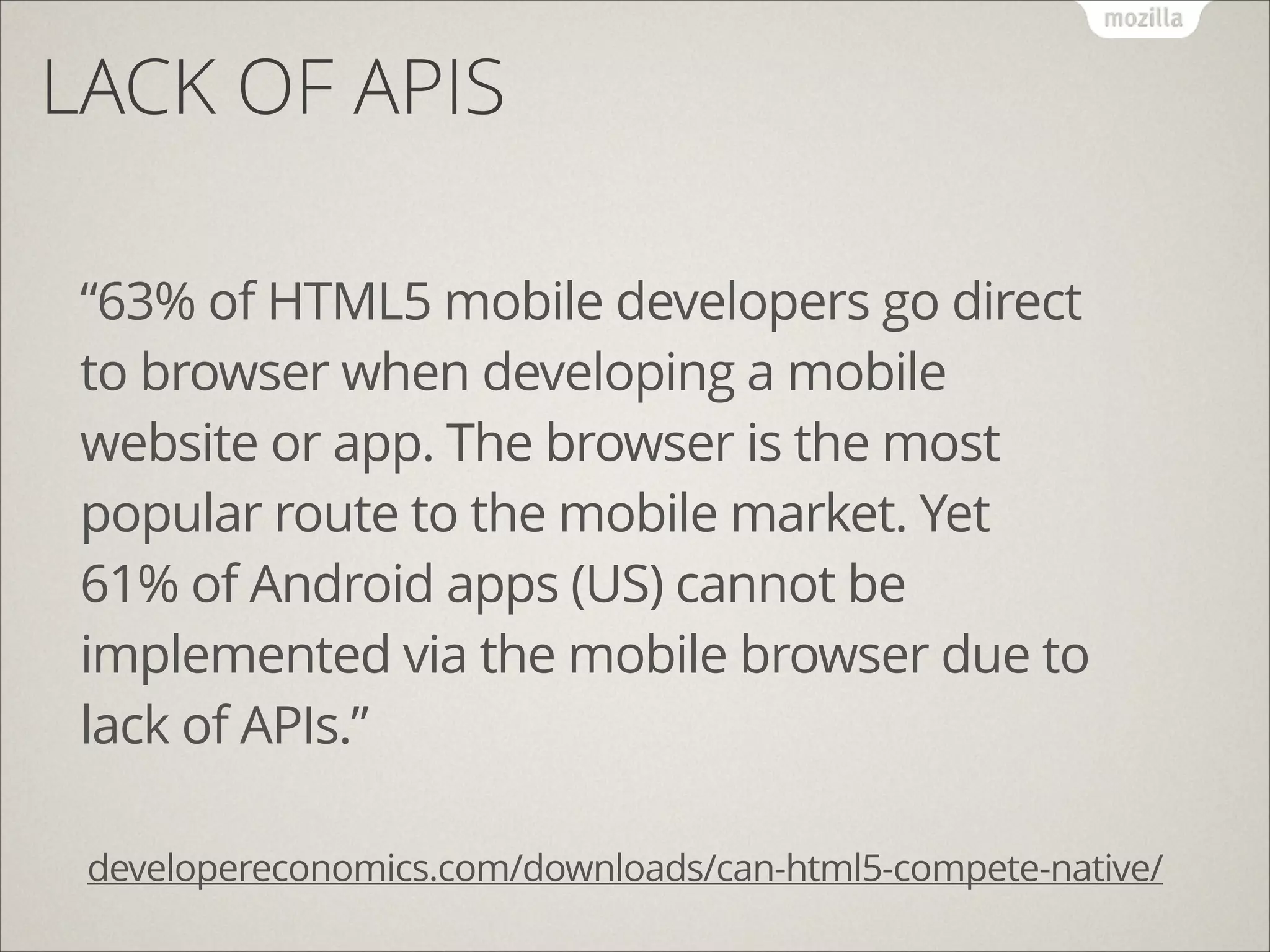 LACK OF APIS
!
!

“63% of HTML5 mobile developers go direct
to browser when developing a mobile
website or app. The browser is the most
popular route to the mobile market. Yet
61% of Android apps (US) cannot be
implemented via the mobile browser due to
lack of APIs.”
developereconomics.com/downloads/can-html5-compete-native/

 