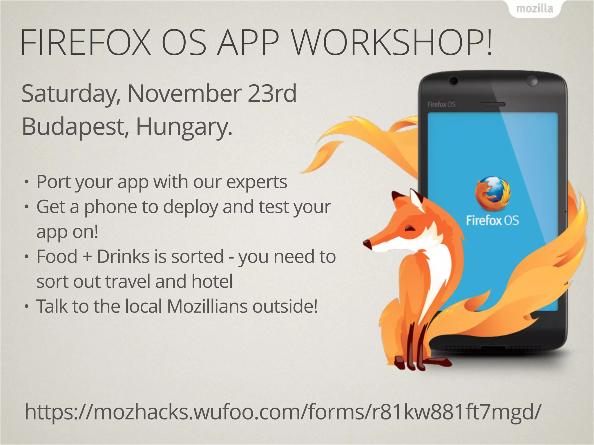 FIREFOX OS APP WORKSHOP!
Saturday, November 23rd
Budapest, Hungary.
Port your app with our experts
• Get a phone to deploy and test your
app on!
• Food + Drinks is sorted - you need to
sort out travel and hotel
• Talk to the local Mozillians outside!
•

https://mozhacks.wufoo.com/forms/r81kw881ft7mgd/

 
