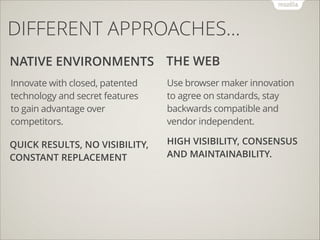 DIFFERENT APPROACHES…
NATIVE ENVIRONMENTS THE WEB
Innovate with closed, patented
technology and secret features
to gain advantage over
competitors.

Use browser maker innovation
to agree on standards, stay
backwards compatible and
vendor independent.

QUICK RESULTS, NO VISIBILITY,
CONSTANT REPLACEMENT

HIGH VISIBILITY, CONSENSUS
AND MAINTAINABILITY.

 