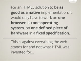 For an HTML5 solution to be as
good as a native implementation, it
would only have to work on one
browser, on one operating
system, on one defined piece of
hardware in a fixed specification.
!
!

This is against everything the web
stands for and not what HTML was
invented for…

 