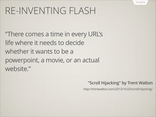 RE-INVENTING FLASH
“There comes a time in every URL’s
life where it needs to decide
whether it wants to be a
powerpoint, a movie, or an actual
website.”
"Scroll Hijacking" by Trent Walton
http://trentwalton.com/2013/10/23/scroll-hijacking/

 