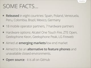 SOME FACTS…
★

Released in eight countries: Spain, Poland, Venezuela,
Peru, Colombia, Brazil, Mexico, Germany

★

18 mobile operator partners, 7 hardware partners

★

Hardware options: Alcatel One Touch Fire, ZTE Open,
Geeksphone Keon, Geeksphone Peak, LG Fireweb

★

Aimed at emerging markets/low end market

★

Aimed to be an alternative to feature phones and
unavailable closed environments.

★

Open source - it is all on GitHub

 