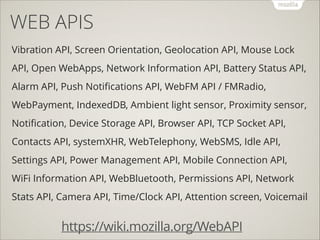 WEB APIS
Vibration API, Screen Orientation, Geolocation API, Mouse Lock
API, Open WebApps, Network Information API, Battery Status API,
Alarm API, Push Notiﬁcations API, WebFM API / FMRadio,
WebPayment, IndexedDB, Ambient light sensor, Proximity sensor,
Notiﬁcation, Device Storage API, Browser API, TCP Socket API,
Contacts API, systemXHR, WebTelephony, WebSMS, Idle API,
Settings API, Power Management API, Mobile Connection API,
WiFi Information API, WebBluetooth, Permissions API, Network
Stats API, Camera API, Time/Clock API, Attention screen, Voicemail

https://wiki.mozilla.org/WebAPI

 