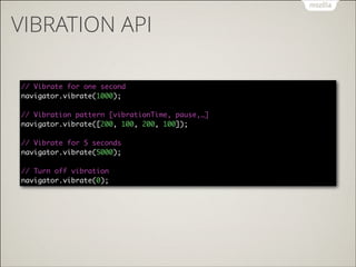 VIBRATION API
// Vibrate for one second 
navigator.vibrate(1000); 
 
// Vibration pattern [vibrationTime, pause,…] 
navigator.vibrate([200, 100, 200, 100]); 
 
// Vibrate for 5 seconds 
navigator.vibrate(5000); 
 
// Turn off vibration 
navigator.vibrate(0);

 