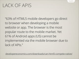 LACK OF APIS
!
!

“63% of HTML5 mobile developers go direct
to browser when developing a mobile
website or app. The browser is the most
popular route to the mobile market. Yet
61% of Android apps (US) cannot be
implemented via the mobile browser due to
lack of APIs.”
developereconomics.com/downloads/can-html5-compete-native/

 