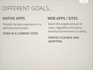 DIFFERENT GOALS…
NATIVE APPS

WEB APPS / SITES

Provide the best experience in a
defined environment.

Reach the largest amount of
users, regardless of location,
technical environment or ability.

FIXED IN A CURRENT STATE.

FIERCELY FLEXIBLE AND
ADAPTING

 