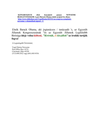 KONGRESSZUSI           által     benyújtott      panasz     NEWSOME
      BEJELENTÉSEKOR A pert Barack Obama elnök nyújtott be ellene:
      http://www.slideshare.net/VogelDenise/021512-us-congress-complaint-
      newsome-v-obamafinal-signed~~V



 Elnök Barack Obama, aki jogtanácsos / tanácsadó 's, az Egyesült
Államok Kongresszusának "és az Egyesült Államok Legfelsőbb
Bírósága ideje volna költeni, "Kivívták, és kiszállok" az irodák tartják
fogva!
A Legmelegebb Üdvözlettel,

Vogel Denise Newsome
Post Office Box 14731
Cincinnati, Ohio 45250
(513) 680-2922 vagy (601) 885-9536
 