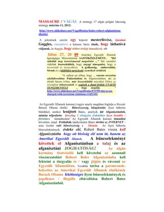 MASSACRE / VÁGÁS                   A mintegy 17 afgán polgári lakosság
mintegy március 11, 2012:
 http://www.slideshare.net/VogelDenise/bales-robert-afghanistan-
shooter

A    jelentések szerint egy képzett mesterlövész, éjszakai
Goggles, visszatérve a katonai bázis tűnik, hogy láthatóvá
váljanak, és hagyja, hogy többet ördögi támadások, stb

       Július 27, 20 09 Amerikai Egyesült Államok
      Igazságügyi Minisztériuma SAJTÓKÖZLEMÉNY: "Hét
      vádolták meg terrorizmussal megsértése ..." Hét személyt
      vádoltak összeesküdtek, hogy anyagi támogatást, hogy a
      terroristák és összeesküvés A gyilkosság, emberrablás,
      Sírnak és a külföldön tartózkodó személyek sérülését. . .
                  "A vádirat azt állítja, hogy ... veterán terrorista
      edzőtáborokban Pakisztánban és Afganisztánban, aki az
      elmúlt három évben, már összeesküdött másokkal Ebben az
      országban toborozzanak és segítsék a fiatal férfiak UTAZÁS
      TENGERENTÚLI             ,    hogy     megölje.          ..   "
      http://www.slideshare.net/VogelDenise/072709-doj-seven-
      charged-with-terrorism-violations-11651101


 Az Egyesült Államok katonai (vagyis amely magában foglalja a fővezér
Barack Obama elnök)       Bűnrészesség, bűnpártolás ilyen háborús
bűnökkel, amikor lesújtott Bates, amelyek az Afganisztánból,
miután teljesítette látszólag 1 elvégzése érdekében ilyen brutális /
förtelmes   támadásokat! Az Egyesült Államok katonai támadást
követően, majd Próbálták tájékoztatást Bates törölni az INTERNET -
azaz tisztán való bűnrészesség a       Álcázás    Az ilyen háborús
bűncselekmények. érdeke elé, Robert Bates vissza kell
Afganisztánba hogy ott bíróság elé nem itt, hanem az
Amerikai Egyesült Államok.     A bűncselekményt
követtek el Afganisztánban a talaj és az
afganisztáni JOGHATÓSÁG!        Az afgán
kormány tisztviselői kell követelni az azonnali
visszacsatolást Robert Bales Afganisztánba kell
fektetni a tárgyalás és / vagy jöjjön és rávenni az
Egyesült Államokban. Továbbá tartsa a parancsnok-
helyettes az Amerikai Egyesült Államok elnökének
Barack Obama felelősségre ilyen bűncselekmények és
jogellenes / illegális eltávolítása Robert Bates
Afganisztánból.
 