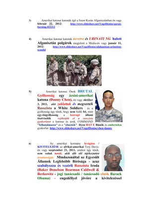 3)      Amerikai katonai katonák égő a Szent Korán Afganisztánban én vagy
     február 22, 2012:         http://www.slideshare.net/VogelDenise/quran-
     burning-022212



4)      Amerikai katonai katonák   nevetve és URINATI NG halott
     Afganisztán polgárok          megjelent a Media-én vagy január 11,
     2012:        http://www.slideshare.net/VogelDenise/afghanistan-urination-
     scandal




5)                              BRUTAL
             Amerikai katonai Ónok
     Gyilkosság egy ázsiai-amerikai
     katona (Danny Chen), én vagy október
     3, 2011, akit zaklattak és megverték
     Rasszista a White Soldiers és a
     gyilkosság úgy tűnik, hogy nem fedik fel, mint
     egy-öngyilkosság       a    korrupt    állami
     tisztviselők      rejthetjük el a rasszista
     gyakorlatot a katonai és azok, COMMAND
     "felhatalmazza" és a "elnézték" Ilyen HAT E Bűnök és embertelen
     gyakorlat: http://www.slideshare.net/VogelDenise/chen-danny




6)             Az amerikai kormány levágása /
     KIVITELEZÉSE az afrikai-amerikai Troy Davis-
     én vagy szeptember 21, 2011, amikor úgy tűnik,
     nem voltak tanúk, akik állt elő tájékoztatást
     ártatlanságát; Mindazonáltal az Egyesült
     Államok Legfelsőbb Bírósága - azaz
     szabályozza és vezérli Rasszista Iroda
     (Baker Donelson Bearman Caldwell &
     Berkowitz - jogi tanácsadó / tanácsadó elnök Barack
     Obama) - engedéllyel jövőre a kivitelezéssel
 