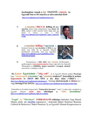 összhangban vannak a faji TISZTÍTÓ / népirtás Az
                Egyesült Stat es Of America az afro-amerikai férfi:
                 http://www.slideshare.net/VogelDenise/davis-troy




        7)          A rasszista / BRUTAL Killing of afro-
                amerikai James Craig Anderson-én vagy június 26,
                2011, amikor a fehér rasszista futott végig rajta egy
                jármű    b     ecause     a     színe     a      bőre:
                http://www.slideshare.net/VogelDenise/ James Anderson-
                Craig-




        8)          A rasszista Killing / vágyának A
                Jermaine Carter-én vagy december 3, 2010, és úgy
                tűnik, nem fedik fel az Egyesült Államok
                kormányzati tisztviselők, mint egy öngyilkos:
                http://www.slideshare.net/VogelDenise/carter-
                frederick-jermaine


        9)            Természetesen a több       ezer más rasszista Gyilkosságok /
                gyilkosságok és igazságtalanságokat, hogy végezzék el az Egyesült
                Államokban és külföldön, idegen nemzetek / országok, amelyek
                nem teheti a címlapon a hírek.


Az üzenet Egyértelmű - "elég volt"                          - és az Egyesült Államok polgári Összefogás
hogy   "visszavegyék a kormány" egy "rasszista rendszert" bonyolítja le azokat,
kapcsolatok és DEEP RO OTS a Ku Klux Klan ("KKK") :
http://www.slideshare.net/VogelDenise/ku-kluxklanact-2 Turning elszívóernyők in öltönyt és /
vagy bírósági PALÁSTJA: http://www.slideshare.net/VogelDenise/david-duke-ku-klux-klan

Felmerülhet az olvasóban, hogyan lehet "Taking Back Kormány" tenni? A válasz alatt, a polgárok az
Egyesült    Államok       most       már      előrelépni    a     "JOG         forradalom"
http://www.slideshare.net/VogelDenise/right-of-revolution



"Legal" és "Törvényes" FORRADALMI szükséges lépéseket, hogy Barack
Obama elnök, aki rasszista jogtanácsos / tanácsadó (Baker Donelson Bearman
Caldwell & Berkowitz ["Baker Donelson ']), az Egyesült Államok Kongresszusa és
 
