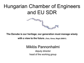 Hungarian Chamber of Engineers
         and EU SDR



 The Danube is our heritage; our generation must manage wisely
          with a view to the future. (Falu, Város, Régió 2009/1)


                   Miklós Pannonhalmi
                            deputy director
                       head of the working group
 