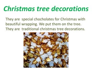 Christmas tree decorations 
They are special chocholates for Christmas with 
beautiful wrapping. We put them on the tree. 
They are traditional christmas tree decorations. 
 