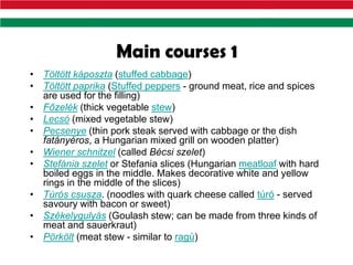 Main courses 1
• Töltött káposzta (stuffed cabbage)
• Töltött paprika (Stuffed peppers - ground meat, rice and spices
  are used for the filling)
• Főzelék (thick vegetable stew)
• Lecsó (mixed vegetable stew)
• Pecsenye (thin pork steak served with cabbage or the dish
  fatányéros, a Hungarian mixed grill on wooden platter)
• Wiener schnitzel (called Bécsi szelet)
• Stefánia szelet or Stefania slices (Hungarian meatloaf with hard
  boiled eggs in the middle. Makes decorative white and yellow
  rings in the middle of the slices)
• Túrós csusza. (noodles with quark cheese called túró - served
  savoury with bacon or sweet)
• Székelygulyás (Goulash stew; can be made from three kinds of
  meat and sauerkraut)
• Pörkölt (meat stew - similar to ragù)
 