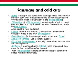 Sausages and cold cuts
• Hurka (sausage, two types: liver sausage called májas hurka,
  made of pork liver, meat and rice and black sausage called
  véres hurka, which is equivalent to the black pudding)
• Téliszalámi - (or Winter salami, salami made of spiced meat,
  cold smoked, and dry ripened, the most famous brand made
  by Pick Szeged)
• Herz Szalámi from Budapest
• Csabai szalámi and kolbász (spicy salami and smoked
  sausage, made in the town Békéscsaba)
• Gyulai kolbász (spicy sausage, made in the town Gyula)
• Debreceni kolbász (Debrecener sausage)
• Disznósajt (head cheese, meat jelly, meat slices in aspic with
  additional gelatin)
• Szalonna (Hungarian bacon, fatback, back bacon rind, has
  more fat than usual breakfast bacon)
• Virsli (a Frankfurter-like long and thin sausage, consumed
  boiled with bread mustard)
 
