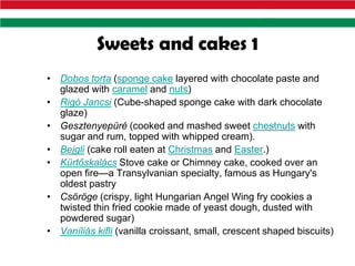 Sweets and cakes 1
• Dobos torta (sponge cake layered with chocolate paste and
  glazed with caramel and nuts)
• Rigó Jancsi (Cube-shaped sponge cake with dark chocolate
  glaze)
• Gesztenyepüré (cooked and mashed sweet chestnuts with
  sugar and rum, topped with whipped cream).
• Bejgli (cake roll eaten at Christmas and Easter.)
• Kürtőskalács Stove cake or Chimney cake, cooked over an
  open fire—a Transylvanian specialty, famous as Hungary's
  oldest pastry
• Csöröge (crispy, light Hungarian Angel Wing fry cookies a
  twisted thin fried cookie made of yeast dough, dusted with
  powdered sugar)
• Vaníliás kifli (vanilla croissant, small, crescent shaped biscuits)
 
