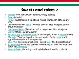 Sweets and cakes 2
• Piskóta (thin, light, sweet delicate, crispy cookie)
• Rétes (strudel)
• Kuglóf (Kuglóf cake, a traditional Austro-Hungarian coffee party
  cake)
• Lekváros bukta or bukta (a baked dessert filled with jam, túró or
  ground walnuts)
• Lekváros tekercs (Rolled up soft sponge cake filled with jam)
• Lekvár (Thick Hungarian jam)
• Birsalma sajt (Quince cheese, or quince jelly made of quince fruits)
• Madártej (Floating island, a dessert made of milk custard with
  eggwhite dumplinds floating on top)
• Túró Rudi (sweet quark cheese - called túró - filled chocolate bar)
• Szaloncukor (flavoured candies which hang on the Christmas tree,
  eaten at Christmas)
• Aranygaluska (dumplings or dough balls with vanilla custard)
 
