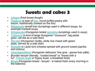 Sweets and cakes 3
• Lángos (fried bread dough)
• Pogácsa (a type of bun, round puffed pastry with
  bacon, traditionally cooked on the fire)
• Májgaluska (small liver dumplings used in different soups, for
  example liverball soup)
• Grizgaluska (Hungarian boiled semolina dumplings used in soup).
• Tarhonya (a kind of large Hungarian "couscous", big pasta
  grain, served as a side dish)
• Rizi-bizi (Hungarian risotto, white rice mixed with green
  peas, served as a side dish)
• Körözött or Liptai túró (cheese spread with ground sweet paprika
  and onions)
• Libamájpástétom (Hungarian delicacie: foie gras - goose liver pâté)
• Bundás kenyér (literally, "coated bread" or "bread with a
  fur", French toast or Gypsy toast, a breakfast food)
• Bread (Hungarian bread - kenyér - is baked fresh every morning in
  the bakeries.
 
