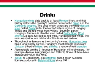 Drinks
• Hungarian wines date back to at least Roman times, and that
  history reflects the country's position between the Slavs and the
  Germanic peoples. The best-known wines are the white dessert
  wine called Tokaji (after the North-Eastern region of Hungary,
  Tokaj) and the red wines from Villány (Southern part of
  Hungary). Famous is also the wine called Bull's Blood (Egri
  bikavér), a dark, full-bodied red wine. Hungarian fruit wines, like
  redcurrant wine, are mild and soft in taste and texture.
• Though not as famous as the country's wines, Hungarian beer
  has a long history as well. Hungary's most notable liquors are
  Unicum, a herbal bitters, and pálinka, a range of fruit brandies.
• Also notable are the 21 brands of Hungarian mineral waters. (for
  example Apenta, Margitszigeti and Kékkúti) Some of them have
  therapeutic value, like Mira.
• Traubi or Traubisoda, is a soft drink based on an Austrian
  license produced in Balatonvilágos since 1971.
 