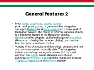 General features 2
• Meat stews, casseroles, steaks, roasted
  pork, beef, poultry, lamb or game and the Hungarian
  sausages (kolbász) and winter salami are a major part of
  Hungarian cuisine. The mixing of different varieties of meat
  is a traditional feature of the Hungarian cuisine.
  Goulash, stuffed peppers, stuffed cabbages or fatányéros
  (Hungarian mixed grill on wooden platter) can combine
  beef and pork, sometimes mutton.
• Various kinds of noodles and dumplings, potatoes and rice
  are commonly served as a side dish. The Hungarian
  cuisine uses a large variety of cheeses, but the most
  common are: quark, cream cheeses, ewe-cheese
  (juhtúró), Emmentaler, Edam and the Hungarian cheeses
  Trappista, Pálpusztai and Pannonia cheese.
 