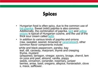 Spices

• Hungarian food is often spicy, due to the common use of
  hot paprika. Sweet (mild) paprika is also common.
  Additionally, the combination of paprika, lard and yellow
  onions is typical of Hungarian cuisine, and the use of the
  thick sour cream called tejföl.
• In addition to various kinds of paprika and onions
  (raw, sweated, seared, browned or caramelized), other
  common flavor components include:
  white and black peppercorn, parsley, bay
  leaf, dill, caraway, marjoram, thyme and creeping
  thyme, mustard
  (prepared), tarragon, vinegar, savory, lovage, chervil, lem
  on juice and peel, almond, vanilla, poppy
  seeds, cinnamon, coriander, rosemary, juniper
  berries, anise, basil, oregano, allspice, horseradish, clove
  s, mace, safflower.
 