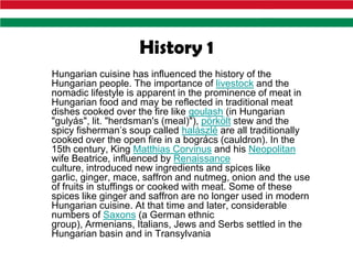 History 1
Hungarian cuisine has influenced the history of the
Hungarian people. The importance of livestock and the
nomadic lifestyle is apparent in the prominence of meat in
Hungarian food and may be reflected in traditional meat
dishes cooked over the fire like goulash (in Hungarian
"gulyás", lit. "herdsman's (meal)"), pörkölt stew and the
spicy fisherman’s soup called halászlé are all traditionally
cooked over the open fire in a bogrács (cauldron). In the
15th century, King Matthias Corvinus and his Neopolitan
wife Beatrice, influenced by Renaissance
culture, introduced new ingredients and spices like
garlic, ginger, mace, saffron and nutmeg, onion and the use
of fruits in stuffings or cooked with meat. Some of these
spices like ginger and saffron are no longer used in modern
Hungarian cuisine. At that time and later, considerable
numbers of Saxons (a German ethnic
group), Armenians, Italians, Jews and Serbs settled in the
Hungarian basin and in Transylvania
 
