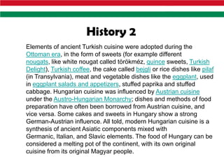History 2
Elements of ancient Turkish cuisine were adopted during the
Ottoman era, in the form of sweets (for example different
nougats, like white nougat called törökméz, quince sweets, Turkish
Delight), Turkish coffee, the cake called bejgli or rice dishes like pilaf
(in Transylvania), meat and vegetable dishes like the eggplant, used
in eggplant salads and appetizers, stuffed paprika and stuffed
cabbage. Hungarian cuisine was influenced by Austrian cuisine
under the Austro-Hungarian Monarchy; dishes and methods of food
preparation have often been borrowed from Austrian cuisine, and
vice versa. Some cakes and sweets in Hungary show a strong
German-Austrian influence. All told, modern Hungarian cuisine is a
synthesis of ancient Asiatic components mixed with
Germanic, Italian, and Slavic elements. The food of Hungary can be
considered a melting pot of the continent, with its own original
cuisine from its original Magyar people.
 