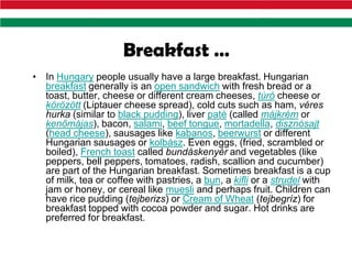 Breakfast …
• In Hungary people usually have a large breakfast. Hungarian
  breakfast generally is an open sandwich with fresh bread or a
  toast, butter, cheese or different cream cheeses, túró cheese or
  körözött (Liptauer cheese spread), cold cuts such as ham, véres
  hurka (similar to black pudding), liver paté (called májkrém or
  kenőmájas), bacon, salami, beef tongue, mortadella, disznósajt
  (head cheese), sausages like kabanos, beerwurst or different
  Hungarian sausages or kolbász. Even eggs, (fried, scrambled or
  boiled), French toast called bundáskenyér and vegetables (like
  peppers, bell peppers, tomatoes, radish, scallion and cucumber)
  are part of the Hungarian breakfast. Sometimes breakfast is a cup
  of milk, tea or coffee with pastries, a bun, a kifli or a strudel with
  jam or honey, or cereal like muesli and perhaps fruit. Children can
  have rice pudding (tejberizs) or Cream of Wheat (tejbegríz) for
  breakfast topped with cocoa powder and sugar. Hot drinks are
  preferred for breakfast.
 