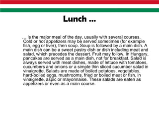 Lunch …
… is the major meal of the day, usually with several courses.
Cold or hot appetizers may be served sometimes (for example
fish, egg or liver), then soup. Soup is followed by a main dish. A
main dish can be a sweet pastry dish or dish including meat and
salad, which precedes the dessert. Fruit may follow. In Hungary,
pancakes are served as a main dish, not for breakfast. Salad is
always served with meat dishes, made of lettuce with tomatoes,
cucumbers and onions or a simple thin sliced cucumber salad in
vinaigrette. Salads are made of boiled potatoes, vegetables,
hard-boiled eggs, mushrooms, fried or boiled meat or fish, in
vinaigrette, aspic or mayonnaise. These salads are eaten as
appetizers or even as a main course.
 