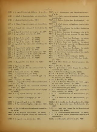 11
XXIV. a. 8. Ingmell hímzésének oldalsávja ; (2. sz. ábra.)
XXIV. b. 8. (Meglev tárgyaink alapján nem azonosítható.)
XXIV. b. 9. Ingkézel alsó sávja ;
(lsz. 40224.)
XXV a. 1. (Meglev tárgyaink alapján nem azonosítható.)
XXV b. 1. Ingnek szánt vászondarab himzéssávja ;
(lsz.
40209.)
XXV a. 2. Ingmell hímzésének alsó szegélye ;
(lsz. 3377.)
XXV. b. 2. Ing legaljának alsó sá.vja ;
(lsz. 3403.)
XXV. a. 3. Ingmell alsó szegélye; (lsz. 40225.)
XXV h. 3. Vászondarab hímzése; (lsz. 40210.)
XXV a. 4. Ingmell alsó szegélye; (lsz. 40224.)
XXV b. 4. Ingelejének szánt vászondarab oldalsávja ;
(lsz.
40235.)
XXV. a. 5. Ingmell alsó szegélye; (lsz. 40223.)
XXV b. 5. Ingnyak sávja (hátul) ;
(lsz. 3403.)
XXV a. 6. Ingmell hímzésének alsó szegélye ;
(lsz. 40227.)
XXV. a. 7. Ingmell hímzésének alsó szegélye ; (2. sz. ábra.)
XXV. a. 8. Ingnyak sávja (hátul) ;
(lsz. 40217.)
XXVI. a. 1. Ing legaljának sávja; (lsz. 40223.)
XXVI. b. 1. Ingnyak fels sávja (hátul) ;
(lsz. 40227.)
XXVI. 2. Ugyanaz; (lsz. 3377.)
XXVI. 3. Ing elejének szánt vászondarab harántsávja ;
(lsz. 40215.)
XXVI. 4. Vászondarab hímzése; (lsz. 40210.)
XXVII. a. 1. Ingkézel sávja ;
(lsz. 3377.)
XXVII. b. 1. Ing elejének szánt vászondarab egyik sávja;
(lsz 40211.)
XXVII. 2. Ugyanaz; (lsz. 40215.)
XXVIII. a. 1. Ingujjnak szánt vászondarab díszítményének
részlete ;
(lsz. 40216.)
XXVIII. a. 2. Ing elejének szánt vászondarab hímzésének
részlete ;
(lsz. 40209.)
XXIX. a. 1. Ingujjnak szánt vászondarab hímzett szegélye
(lsz. 40216.)
XXIX. b. 1. Ing elejének oldalsávja ;
(lsz. 3377.)
XXIX. a. 2. Ing elejének oldalszegélye ;
(lsz. 3377.)
XXIX. b. 2. Ingkézel egyik sávja ;
(lsz. 40232.)
XXIX. a. 3. Ing oldalának függélyes sávja ;
(lsz. 40217.)
XXIX. b. 3. Ing elejének szánt vászondarab egyik szegélye ;
(lsz. 40214.)
XXIX. a. 4. Ing karjának himzésrészlete ;
(lsz. 40225.)
XXIX. b. 4. (Meglev tárgyaink alapján nem azonosítható.)
XXIX. /;. 5. Ingnyak sávja (hátul) ;
(lsz. 40224.)
XXIV a. 8. Seitenstreifen einer Hemdbrust-Stickerei ;
(Fig. 2.)
XXIV b. 8. (Nach unseren vorhandenen Objecten nicht
identifizier bar.)
XXIV b. 9. Unterer- Streifen einer Hemdmanchette ;
(No.
40224.)
XXV. a. 1. (Nach unseren vorhandenen Objecten nicht
identifizier bar.)
XXV b. 1. Streifen auf einem für ein Hemd bestimmten
Lappen ;
(No. 40209.)
XXV. a. 2. Unterer Saum einer Bruststickerei; (No. 3377.)
XXV b. 2. Unterer Streifen am untersten Teil eines Hem-
des ;
(No. 3403.
XXV a. 3. Unterer Saum einer Hemdbrust ;
(No. 40225.)
XXV. b. 3. Stickerei an einem Lappen; (No. 40210.)
XXV a. 4. Unterer Saum einer Hemdbrust ;
(No. 40224.)
XXV b. 4. Seitenstreifen eines für ein Hemdvorderteil
bestimmten Lappens; (No. 40235.)
XXV. a. 5. Unterer Saum einer Hemdbrust ;
(No. 40223.)
XXV. b. 5. Halsstreifen (rückwärts) ;
(No. 3403.)
XXV a. 6. Unterer Saum einer Bruststickerei ;
(No. 40227.)
XXV. a. 7. Dasselbe; (Fig. 2.)
XXV. a. 8. Halsstreifen (rückwärts) ;
(No. 40217.)
XXVI. a. 1. Streifen am untersten Teile eines Hemdes -
(No. 40223.)
XXVI. b. 1. Oberer Streifen am Halse (rückwärts) ;
(No-
40227.)
XXVI. 2. Dasselbe; (No. 3377.)
XXVI. 3. Querstreifen an einem Lappen für ein Hemd-
Vorderteil ;
(No. 40215.)
XXVI. 4. Stickerei eines Lappens; (No. 40210.)
XXVII. a. 1. Streifen einer Manchette ;
(No. 3377.)
XXVII. b. 1. Streifen eines für ein Hemdvorderteil bestimm-
ten Lappens ;
(No. 40211.)
XXVII. 2. Dasselbe; (No. 40215.)
XXVIII. a. 1. Teil eines Ornamentes auf einem Lappen,
für einen Ärmel bestimmt; (No. 40216.)
XXVIII. a. 2. Stickerei auf einem Lappen, für ein Hemd-
vorderteil bestimmt; (No. 40209.)
XXIX. a. 1. Ornamentsaum auf einem Lappen für ein Hemd-
ärmel bestimmt; (No. 40216.)
XXIX. b. 1. Seitenstreifen für ein Hemdvorderteil ;
(No.
3377.)
XXIX. a. 2. Seitensaum für ein Hemdvorderteil ;
(No.
3377.)
XXIX. b. 2. Streifen für eine Hemdmanchette ;
(No. 40232.)
XXIX. a. 3. Querstreifen eines Hemdseitenteils ;
(No.
40217.)
XXIX. b. 3. Saum eines Lappens für ein Hemdvorderteil
bestimmt. (No. 40211.)
XXIX. a. 4. Ornamentteil eines Hemdärmel? ; (No. 40225.)
XXIX. b. 4. (Nach unseren vorhandenen Objecten nicht
identifizier bar.)
XXIX. b. 5. Halsstreifen (rückwärts) ;
(No. 40224.)
 