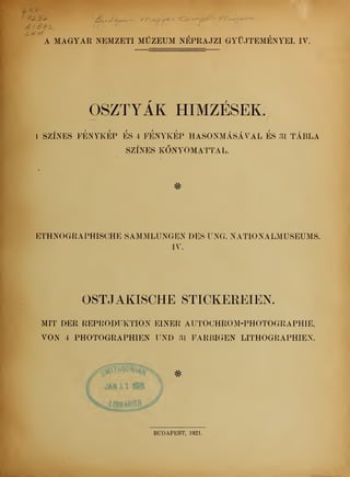 7 <**> D& /£
A MAGYAR NEMZETI MÚZEUM NÉPRAJZI GYJTEMÉNYEI. IV.
OSZTYAK HÍMZÉSEK.
1 SZÍNES FÉNYKÉP ES 4 FÉNYKÉP HASONMÁSÁVAL ES 31 TÁBLA
SZÍNES KNYOMATTAL.
#
ETHNOGRAPHISCHE SAMMLUNGEN DES UNG. NATIONALMUSEUMS.
IV.
OSTJAKISCHE STICKEREIEN.
MIT DER REPRODUKTION EINER AUTOCHROM-PHOTOGRAPHIE,
VON 4 PHOTOGRAPHIEN UND 31 FARBIGEN LITHOGRAPHIEN.
JAH11WB
BUDAPEST, 1921.
 