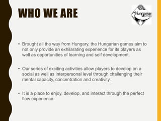 WHO WE ARE
• Brought all the way from Hungary, the Hungarian games aim to
not only provide an exhilarating experience for its players as
well as opportunities of learning and self development.
• Our series of exciting activities allow players to develop on a
social as well as interpersonal level through challenging their
mental capacity, concentration and creativity.
• It is a place to enjoy, develop, and interact through the perfect
flow experience.
 