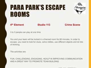 PARA PARK’S ESCAPE
ROOMS
4th Element Studio 113 Crime Scene
3 to 5 people can play at one time
You and your team will be locked in a themed room for 60 minutes. In order to
escape, you need to look for clues, solve riddles, use different objects and do lots
of thinking.
The activities are:
FUN, CHALLENGING, ENGAGING, HEALP IN IMPROVING COMMUNICATION
AND A GREAT WAY TO PROMOTE TEAM BUILDING
 