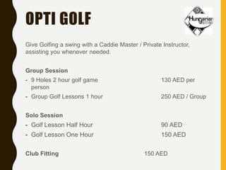 OPTI GOLF
Give Golfing a swing with a Caddie Master / Private Instructor,
assisting you whenever needed.
Group Session
- 9 Holes 2 hour golf game 130 AED per
person
- Group Golf Lessons 1 hour 250 AED / Group
Solo Session
- Golf Lesson Half Hour 90 AED
- Golf Lesson One Hour 150 AED
Club Fitting 150 AED
 