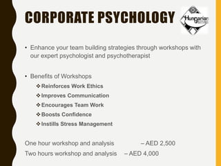 CORPORATE PSYCHOLOGY
• Enhance your team building strategies through workshops with
our expert psychologist and psychotherapist
• Benefits of Workshops
Reinforces Work Ethics
Improves Communication
Encourages Team Work
Boosts Confidence
Instills Stress Management
One hour workshop and analysis – AED 2,500
Two hours workshop and analysis – AED 4,000
 