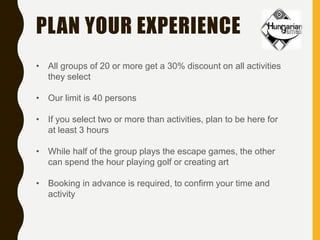PLAN YOUR EXPERIENCE
• All groups of 20 or more get a 30% discount on all activities
they select
• Our limit is 40 persons
• If you select two or more than activities, plan to be here for
at least 3 hours
• While half of the group plays the escape games, the other
can spend the hour playing golf or creating art
• Booking in advance is required, to confirm your time and
activity
 