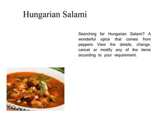 Hungarian Salami
Searching for Hungarian Salami? A
wonderful spice that comes from
peppers View the details, change,
cancel or modify any of the items
according to your requirement.
 