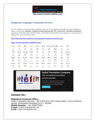 http://www.translate-englishto.com/
Hungarian Language Translation Services
We are offering professional translation service in Hungarian language for text related to
legal, marketing, website, medical & pharmaceuticals, PR, brochures, certified translation,
technical, financial and medical fields. Translate from English to Hungarian or Hungarian to
English for any kind document.
http://www.translate-englishto.com/languages/hungarian-translation.php
http://www.translate-englishto.com/
Contact Us:-
Registered Corporate Office –
Yashvi Translation Services : SM-9 Plot No.A-105,Tushaar Aptt-II ,Ext.II Shalimar
Garden Shahibabad Ghaziabad (U.P.)- 201005
Mobile Number : +91 9268775302
E-mail : yashvi.tran@gmail.com
G-talk : yashvi.tran@gmail.com
 