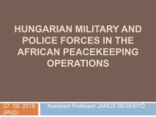 HUNGARIAN MILITARY AND
POLICE FORCES IN THE
AFRICAN PEACEKEEPING
OPERATIONS
27. 09. 2019. Assistant Professor JÁNOS BESENYŐ
(PhD)
 