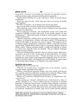 166JÁNOS 13:5–29
13:10 Néhány régi kézirat nem tartalmazza az „annak csak a lábát kell megmosni” kifejezést.
13:18 idézet: Zsolt 41:10. 13:19 ÉN VAGYOK Ez úgy hangzik, mint Isten neve, amit ő maga mon-
dott Mózesnek a 2Móz 3:14-ben.
maga köré. 5Azután vizet öntött egy edénybe, és elkezdte mosni a
tanítványai lábát, majd a derekára kötött kendővel megtörölte.
6Amikor Simon Péterhez ért, az így szólt hozzá: „Uram, te mosod meg az
én lábamat?”
7Jézus így válaszolt neki: „Most még nem érted, mit teszek, de később
majd megérted.”
8De Péter ezt mondta: „Az én lábamat nem mosod meg soha!”
Jézus erre így felelt: „Ha nem moslak meg, semmi közöd hozzám.”
9Péter ekkor így szólt: „Uram, akkor ne csak a lábamat mosd meg, hanem
a kezemet és a fejemet is!”
10Jézus pedig így válaszolt: „Aki megfürdött, annak csak a lábát kell
megmosni, különben az egész teste tiszta. Ti már tiszták vagytok, de nem
mindannyian.”* 11Mert Jézus tudta, ki árulja el, ezért mondta: nem vagytok
tiszták mindannyian.
12Miután megmosta a lábukat, Jézus újra felvette felsőruháját, visszaült az
asztalhoz, és megkérdezte: „Értitek, mit tettem veletek? 13Ti Mesternek és
Úrnak hívtok engem, és igazatok van, mert az vagyok. 14Ha pedig én, aki Úr
és Mester vagyok, megmostam a lábatokat, nektek is meg kell mosnotok
egymás lábát. 15Példát adtam nektek, hogy ti is ugyanúgy tegyetek, ahogy én
tettem veletek. 16Igazán mondom nektek: a szolga nem nagyobb az uránál,
és a követ nem nagyobb annál, aki elküldte. 17Ha ezt tudjátok, boldogok
lesztek, ha meg is teszitek.
18De nem mindnyájatokról beszélek. Mert én ismerem azokat, akiket kivá-
lasztottam, de amit az Írás* mond annak be kell teljesednie: ‘Az fordult
ellenem, aki a kenyeremet ette.’* 19Azért mondom ezt most, mielőtt
megtörténne, hogy amikor majd megtörténik, higgyétek, hogy ÉN VAGYOK*.
20Igazán mondom nektek: aki elfogadja azt, akit én küldök, az engem fogad
el. Aki pedig engem elfogad, az azt fogadja el, aki engem küldött.”
Egyikőtök elárul engem
(Mt 26:20–25; Mk 14:17–21; Lk 22:21–23)
21Miután ezt mondta Jézus, nyugtalan lett, és ezt mondta: „Igazán
mondom nektek: egyikőtök elárul engem.”
22Ekkor a tanítványok egymásra néztek, mert nem tudták, kiről beszél.
23Az egyikük, akit Jézus különösen szeretett, Jézus mellé ült. 24Simon Péter
intett neki, hogy kérdezze meg Jézustól, kiről beszélt az előbb.
25Ekkor az a tanítvány közelebb hajolt Jézushoz, és megkérdezte tőle:
„Uram, ki az?”
26Jézus pedig így válaszolt: „Bemártom ezt a falat kenyeret a tálba, és
akinek odaadom, ő az.” Ezzel a tálba mártotta a kenyeret, és odaadta
Júdásnak, az Iskáriótes Simon fiának. 27Amikor Júdás elfogadta a kenyeret,
belement a Sátán. Jézus ekkor így szólt hozzá: „Tedd meg gyorsan, amit
tenni készülsz!” 28Az asztalnál ülők közül senki nem értette, miért mondta
ezt Júdásnak. 29Néhányan azt hitték, hogy mivel a közös pénzük Júdásnál
 