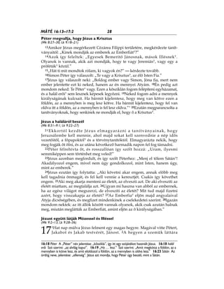 28MÁTÉ 16:13–17:2
16:18 Péter A „Péter” név jelentése: „kőszikla”, így itt egy szójátékot használt Jézus. 16:18 halál
erői Szó szerint: „az alvilág kapui”. 16:19 „Ha … lesz.” Szó szerint: „Amit megkötsz a földön, az a
mennyben is kötve lesz, és amit eloldozol a földön, az a mennyben is oldva lesz.” 16:23 Sátán Az
ördög neve, jelentése: „ellenség”. Jézus azt mondja, hogy Péter úgy beszél, mint a Sátán.
Péter megvallja, hogy Jézus a Krisztus
(Mk 8:27–30; Lk 9:18–21)
13Amikor Jézus megérkezett Cézárea Filippi területére, megkérdezte tanít-
ványaitól: „Kinek mondják az emberek az Emberfiát*?”
14Azok így feleltek: „Egyesek Bemerítő Jánosnak, mások Illésnek*.
Olyanok is vannak, akik azt mondják, hogy te vagy Jeremiás*, vagy egy a
próféták* közül.”
15„Hát ti mit mondtok rólam, ki vagyok én?” — kérdezte tovább.
16Simon Péter így válaszolt: „Te vagy a Krisztus*, az élő Isten Fia.”
17Jézus így válaszolt neki: „Boldog ember vagy Simon, Jóna fia, mert nem
ember jelentette ezt ki neked, hanem az én mennyei Atyám. 18Én pedig azt
mondom neked: Te Péter* vagy. Ezen a kősziklán fogom felépíteni egyházamat,
és a halál erői* sem lesznek képesek legyőzni. 19Neked fogom adni a mennyek
királyságának kulcsait. Ha bármit kijelentesz, hogy meg van kötve ezen a
földön, az a mennyben is meg lesz kötve. Ha bármit kijelentesz, hogy fel van
oldva itt a földön, az a mennyben is fel lesz oldva.”* 20Ezután megparancsolta a
tanítványoknak, hogy senkinek ne mondják el, hogy ő a Krisztus*.
Jézus a haláláról beszél
(Mk 8:31–9:1; Lk 9:22–27)
21Ekkortól kezdte Jézus elmagyarázni a tanítványainak, hogy
Jeruzsálembe kell mennie, ahol majd sokat kell szenvednie a nép idős
vezetőitől, a főpapoktól* és a törvénytanítóktól. Elmagyarázta nekik, hogy
meg fogják őt ölni, és az utána következő harmadik napon fel fog támadni.
22Péter félrehívta őt, és rosszallóan így szólt hozzá: „Uram, ilyesmi
semmiképpen sem történhet meg veled!”
23Jézus azonban megfordult, és így szólt Péterhez: „Menj el tőlem Sátán*!
Akadályozol engem, mivel nem úgy gondolkozol, mint Isten, hanem úgy,
mint az emberek.”
24Jézus ezután így folytatta: „Aki követni akar engem, annak előbb meg
kell tagadnia önmagát, és fel kell vennie a keresztjét. Csakis így követhet
engem. 25Aki meg akarja menteni az életét, az elveszti azt. De aki elveszíti az
életét miattam, az megtalálja azt. 26Ugyan mi haszna van abból az embernek,
ha az egész világot megszerzi, de elveszíti az életét? Mit tud majd fizetni
azért, hogy visszakapja az életét? 27Az Emberfia* eljön majd angyalaival
Atyja dicsőségében, és megfizet mindenkinek a cselekedetei szerint. 28Igazán
mondom nektek: az itt állók között vannak olyanok, akik csak azután halnak
meg, miután meglátták az Emberfiát, amint eljön az ő királyságában.”
Jézust együtt látják Mózessel és Illéssel
(Mk 9:2–13; Lk 9:28–36)
17
1Hat nap múlva Jézus felment egy magas hegyre. Magával vitte Pétert,
Jakabot és Jakab testvérét, Jánost. 2A hegyen a szemük láttára
 