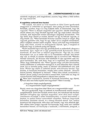285 2 KORINTHUSIAKHOZ 5:11–6:6
5:21 bűnnel Másképp: „bűnért való áldozattá tette”.
mindenki megkapni, amit megérdemel, aszerint, hogy ebben a földi testben
jót, vagy rosszat tett.
A segítőkész emberek Isten barátai
11Mi tudjuk, mit jelent az Urat tisztelni és félni! Ezért igyekszünk
meggyőzni az embereket az igazságról. Isten pedig jól ismer bennünket.
Reméljük, azonban, hogy ti is meg tudjátok ítélni, és felismeritek, hogy kik
vagyunk! 12Nem is akarjuk magunkat újra igazolni. Inkább lehetőséget
adunk nektek arra, hogy büszkék legyetek ránk. Így majd tudtok válaszolni
azoknak, akik képmutató módon látszólagos dolgokkal dicsekednek. 13Ha
úgy tűnik, hogy elment az eszünk, Istenért van így, ha bölcsek vagyunk, az
meg értetek van. 14Mert bennünket Krisztus szeretete irányít és sürget. Meg
vagyunk győződve róla, hogy ha egy ember (Jézus) meghalt mindenkiért,
akkor valójában minden ember meghalt. 15Jézus azért halt meg mindenkiért,
hogy akik élnek, azontúl ne önmaguknak éljenek. Igen, ő meghalt és
feltámadt, hogy az emberek pedig érte éljenek.
16Ezért mostantól fogva nem úgy gondolkodunk az emberekről, ahogyan a
hitetlenek. Igaz, régen mi is úgy gondolkoztunk Krisztusról, mint a
hitetlenek, de most már ez teljesen megváltozott. 17Így hát, ha valaki
Krisztusban van, az az ember már az Új Teremtéshez tartozik! Ami benne
régi volt, az elmúlt, és minden tekintetben újjá (új teremtéssé) lett! 18Mindez
Istentől származik, aki Krisztus által kibékített és újra egyesített saját ma-
gával bennünket. Sőt, ránk bízta, hogy mi is segítsünk más embereknek
abban, hogy kibéküljenek vele. 19Isten ugyanis maga volt jelen Krisztusban,
amikor kibékítette az embereket önmagával, és nem hibáztatta őket a bűneik
miatt. Ezt az üzenetet pedig, amely az Istennel való kibékülésről szól, ránk
bízta. 20Ezért úgy élünk az emberek között, mint Krisztus követei. Úgy
kérünk, és biztatunk benneteket, mintha Isten szólna általunk: „Krisztus
helyett kérünk, béküljetek ki Istennel!” 21Mert Isten értünk azonosította a
bűnnel* Jézust, pedig ő nem követett el semmi bűnt. Azért tette ezt, hogy mi
viszont Krisztus által elfogadhatóvá váljunk Isten számára.
6
1Mint Isten munkatársai, kérünk és biztatunk benneteket, úgy éljetek,
mint akik nem hiába kapták Isten kegyelmét*! 2Mert ő mondja:
„A kegyelem idején meghallgattalak,
és a megmenekülés napján megsegítettelek.” Ézs 49:8
Bizony, most van a kegyelem ideje! Most van a megmenekülés napja!
3Mi azon igyekezünk, hogy az emberek ne mondhassanak semmi rosszat a
szolgálatunkról. Ezért nem teszünk semmi olyat, ami másoknak bajt okozhat.
4Minden dologban úgy ajánljuk magunkat, mint akik Isten szolgái.
Türelmesen elviseljük a nehéz körülményeket, a szorult helyzeteket, a
bajokat, és amikor hiányt szenvedünk valamiben. 5Sokszor megvernek
bennünket, börtönbe zárnak, és a tömeg ellenünk támad. Van, amikor
keményen kell dolgoznunk, néha nincs mit ennünk, vagy nem alhatunk éjjel.
6Mi valóban Isten szolgái vagyunk! Ezt bizonyítja, hogy senki sem vádolhat
bennünket bűnnel, ezt bizonyítja a tudásunk, a türelmünk, jóságunk, a
 