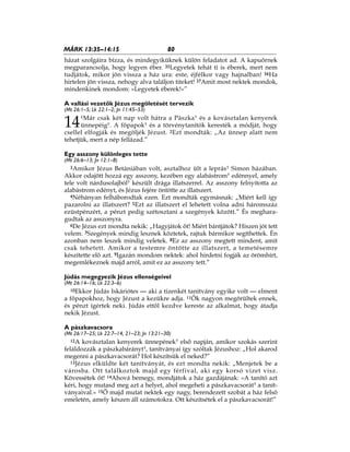 80MÁRK 13:35–14:15
házat szolgáira bízza, és mindegyiküknek külön feladatot ad. A kapuőrnek
megparancsolja, hogy legyen éber. 35Legyetek tehát ti is éberek, mert nem
tudjátok, mikor jön vissza a ház ura: este, éjfélkor vagy hajnalban! 36Ha
hirtelen jön vissza, nehogy alva találjon titeket! 37Amit most nektek mondok,
mindenkinek mondom: »Legyetek éberek!«”
A vallási vezetők Jézus megöletését tervezik
(Mt 26:1–5; Lk 22:1–2; Jn 11:45–53)
14
1Már csak két nap volt hátra a Pászka* és a kovásztalan kenyerek
ünnepéig*. A főpapok* és a törvénytanítók keresték a módját, hogy
csellel elfogják és megöljék Jézust. 2Ezt mondták: „Az ünnep alatt nem
tehetjük, mert a nép fellázad.”
Egy asszony különleges tette
(Mt 26:6–13; Jn 12:1–8)
3Amikor Jézus Betániában volt, asztalhoz ült a leprás* Simon házában.
Akkor odajött hozzá egy asszony, kezében egy alabástrom* edénnyel, amely
tele volt nárdusolajból* készült drága illatszerrel. Az asszony felnyitotta az
alabástrom edényt, és Jézus fejére öntötte az illatszert.
4Néhányan felháborodtak ezen. Ezt mondták egymásnak: „Miért kell így
pazarolni az illatszert? 5Ezt az illatszert el lehetett volna adni háromszáz
ezüstpénzért, a pénzt pedig szétosztani a szegények között.” És meghara-
gudtak az asszonyra.
6De Jézus ezt mondta nekik: „Hagyjátok őt! Miért bántjátok? Hiszen jót tett
velem. 7Szegények mindig lesznek köztetek, rajtuk bármikor segíthettek. Én
azonban nem leszek mindig veletek. 8Ez az asszony megtett mindent, amit
csak tehetett. Amikor a testemre öntötte az illatszert, a temetésemre
készítette elő azt. 9Igazán mondom nektek: ahol hirdetni fogják az örömhírt,
megemlékeznek majd arról, amit ez az asszony tett.”
Júdás megegyezik Jézus ellenségeivel
(Mt 26:14–16; Lk 22:3–6)
10Ekkor Júdás Iskáriótes — aki a tizenkét tanítvány egyike volt — elment
a főpapokhoz, hogy Jézust a kezükre adja. 11Ők nagyon megörültek ennek,
és pénzt ígértek neki. Júdás ettől kezdve kereste az alkalmat, hogy átadja
nekik Jézust.
A pászkavacsora
(Mt 26:17–25; Lk 22:7–14, 21–23; Jn 13:21–30)
12A kovásztalan kenyerek ünnepének* első napján, amikor szokás szerint
feláldozzák a pászkabárányt*, tanítványai így szóltak Jézushoz: „Hol akarod
megenni a pászkavacsorát? Hol készítsük el neked?”
13Jézus elküldte két tanítványát, és ezt mondta nekik: „Menjetek be a
városba. Ott találkoztok majd egy férfival, aki egy korsó vizet visz.
Kövessétek őt! 14Ahová bemegy, mondjátok a ház gazdájának: »A tanító azt
kéri, hogy mutasd meg azt a helyet, ahol megeheti a pászkavacsorát* a tanít-
ványaival.« 15Ő majd mutat nektek egy nagy, berendezett szobát a ház felső
emeletén, amely készen áll számotokra. Ott készítsétek el a pászkavacsorát!”
 