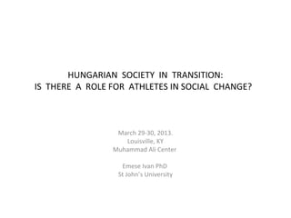 HUNGARIAN SOCIETY IN TRANSITION:
IS THERE A ROLE FOR ATHLETES IN SOCIAL CHANGE?



                 March 29-30, 2013.
                   Louisville, KY
                Muhammad Ali Center

                  Emese Ivan PhD
                 St John’s University
 