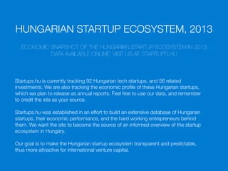 HUNGARIAN STARTUP ECOSYSTEM, 2013
ECONOMIC SNAPSHOT OF THE HUNGARIAN STARTUP ECOSYSTEM IN 2013
DATA AVAILABLE ONLINE, VISIT US AT: STARTUPS.HU
Startups.hu is currently tracking 92 Hungarian tech startups, and 56 related
investments. We are also tracking the economic proﬁle of these Hungarian startups,
which we plan to release as annual reports. Feel free to use our data, and remember
to credit the site as your source.
Startups.hu was established in an effort to build an extensive database of Hungarian
startups, their economic performance, and the hard working entrepreneurs behind
them. We want the site to become the source of an informed overview of the startup
ecosystem in Hungary.
Our goal is to make the Hungarian startup ecosystem transparent and predictable,
thus more attractive for international venture capital.
 