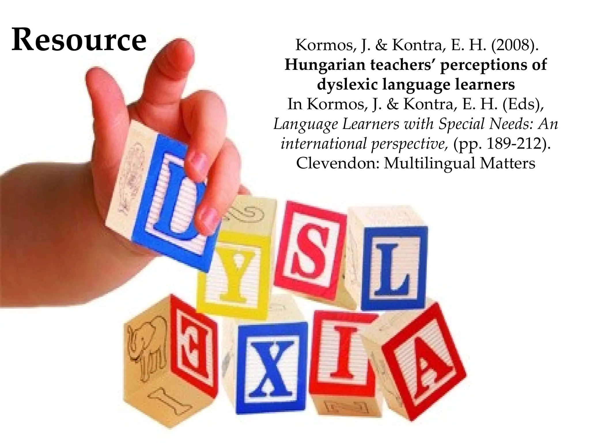 Resource      Kormos, J. & Kontra, E. H. (2008).
             Hungarian teachers’ perceptions of
                 dyslexic language learners
             In Kormos, J. & Kontra, E. H. (Eds),
           Language Learners with Special Needs: An
            international perspective, (pp. 189-212).
              Clevendon: Multilingual Matters
 