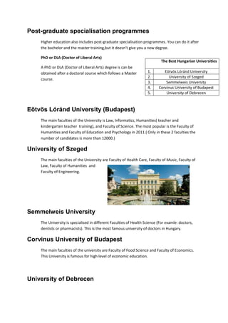 Post-graduate specialisation programmes
Higher education also includes post-graduate specialisation programmes. You can do it after
the bachelor and the master training,but it doesn’t give you a new degree.
PhD or DLA (Doctor of Liberal Arts)
A PhD or DLA (Doctor of Liberal Arts) degree is can be
obtained after a doctoral course which follows a Master
course.
Eötvös Lóránd University (Budapest)
The main faculties of the University is Law, Informatics, Humanities( teacher and
kindergarten teacher training), and Faculty of Science. The most popular is the Faculty of
Humanities and Faculty of Education and Psychology in 2011.( Only in these 2 faculties the
number of candidates is more than 12000.)
University of Szeged
The main faculties of the University are Faculty of Health Care, Faculty of Music, Faculty of
Law, Faculty of Humanities and
Faculty of Engineering.
Semmelweis University
The University is specialised in different Faculties of Health Science (For examle: doctors,
dentists or pharmacists). This is the most famous university of doctors in Hungary.
Corvinus University of Budapest
The main faculties of the university are Faculty of Food Science and Faculty of Economics.
This University is famous for high level of economic education.
University of Debrecen
The Best Hungarian Universities
1. Eötvös Lóránd University
2. University of Szeged
3. Semmelweis University
4. Corvinus University of Budapest
5. University of Debrecen
 