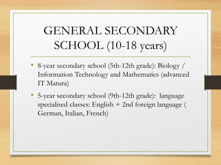 GENERAL SECONDARY
SCHOOL (10-18 years)
• 8-year secondary school (5th-12th grade): Biology /
Information Technology and Mathematics (advanced
IT Matura)
• 5-year secondary school (9th-12th grade): language
specialised classes: English + 2nd foreign language (
German, Italian, French)
 